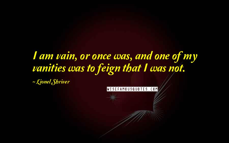 Lionel Shriver Quotes: I am vain, or once was, and one of my vanities was to feign that I was not.