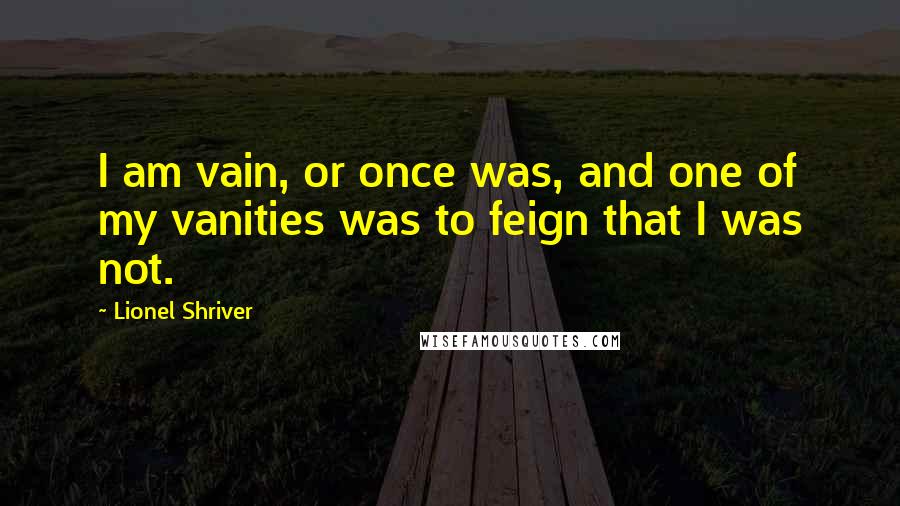 Lionel Shriver Quotes: I am vain, or once was, and one of my vanities was to feign that I was not.