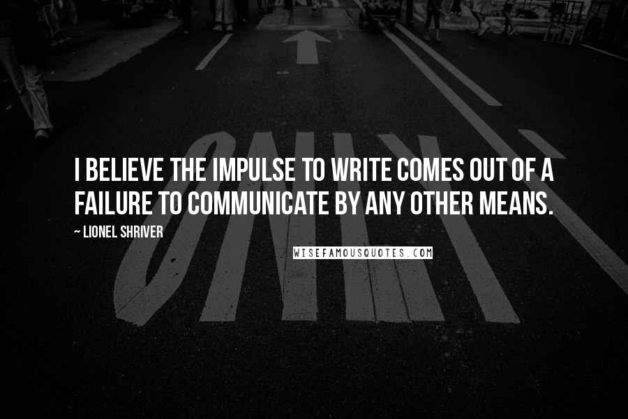 Lionel Shriver Quotes: I believe the impulse to write comes out of a failure to communicate by any other means.
