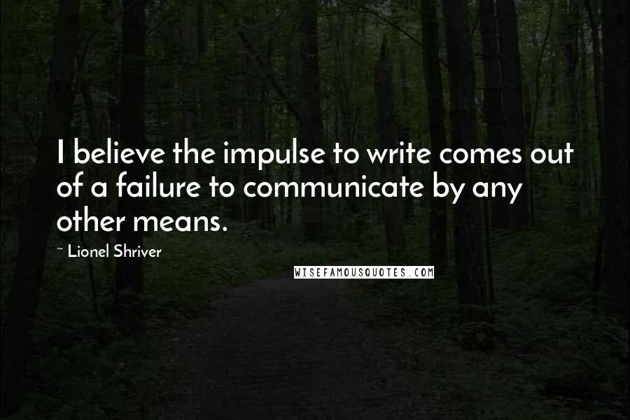 Lionel Shriver Quotes: I believe the impulse to write comes out of a failure to communicate by any other means.