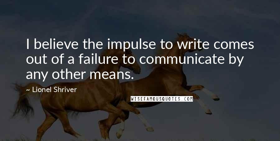 Lionel Shriver Quotes: I believe the impulse to write comes out of a failure to communicate by any other means.