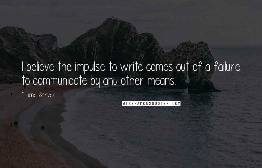 Lionel Shriver Quotes: I believe the impulse to write comes out of a failure to communicate by any other means.