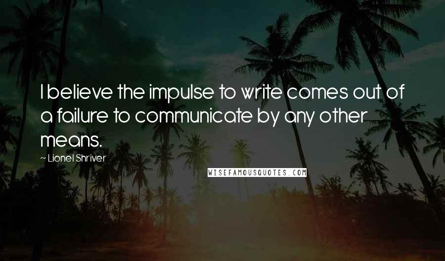 Lionel Shriver Quotes: I believe the impulse to write comes out of a failure to communicate by any other means.