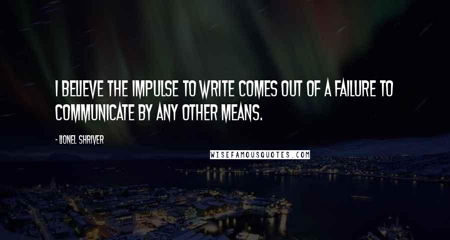 Lionel Shriver Quotes: I believe the impulse to write comes out of a failure to communicate by any other means.