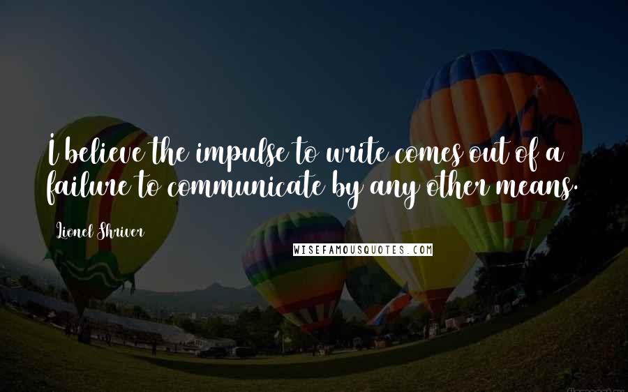 Lionel Shriver Quotes: I believe the impulse to write comes out of a failure to communicate by any other means.