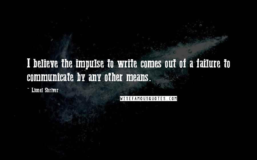 Lionel Shriver Quotes: I believe the impulse to write comes out of a failure to communicate by any other means.