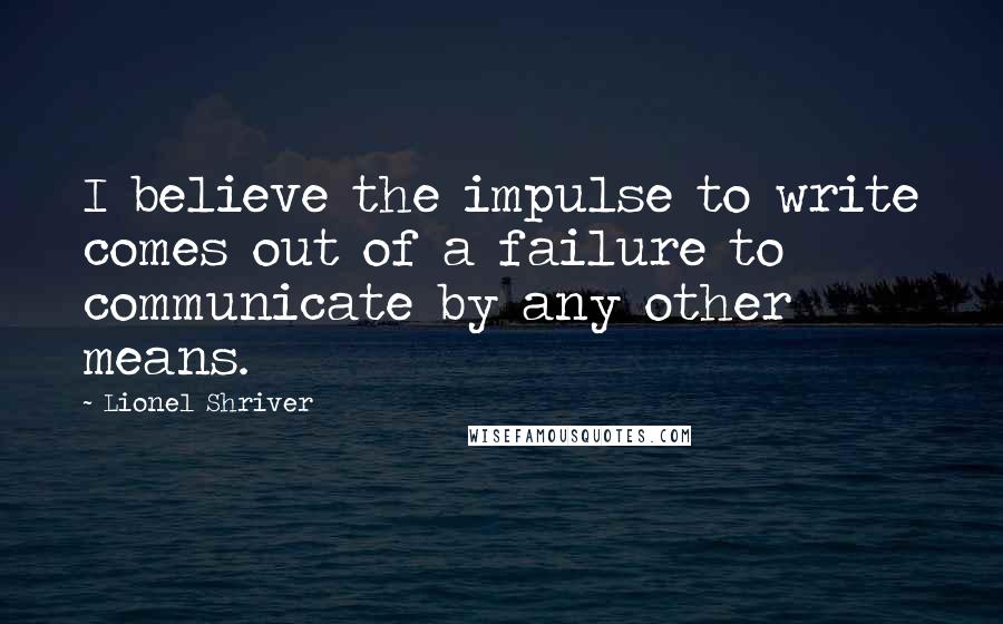 Lionel Shriver Quotes: I believe the impulse to write comes out of a failure to communicate by any other means.