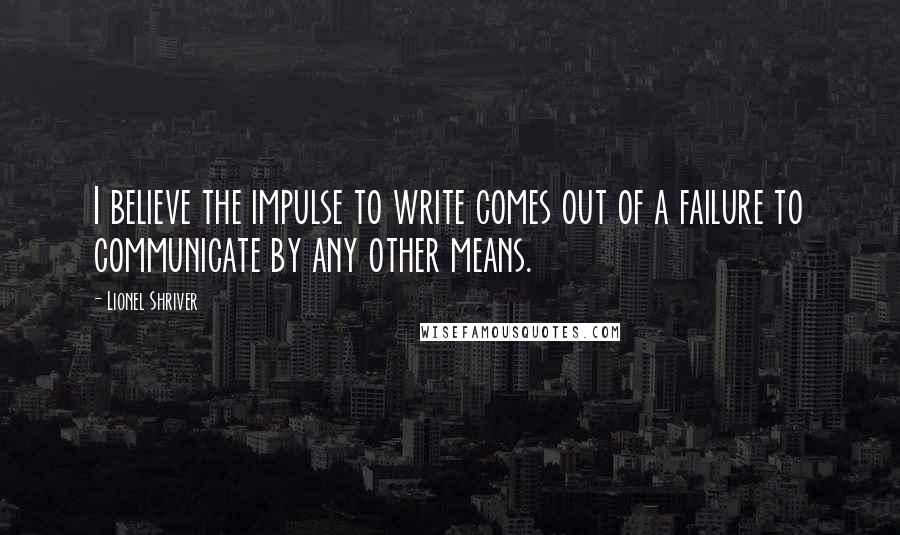 Lionel Shriver Quotes: I believe the impulse to write comes out of a failure to communicate by any other means.