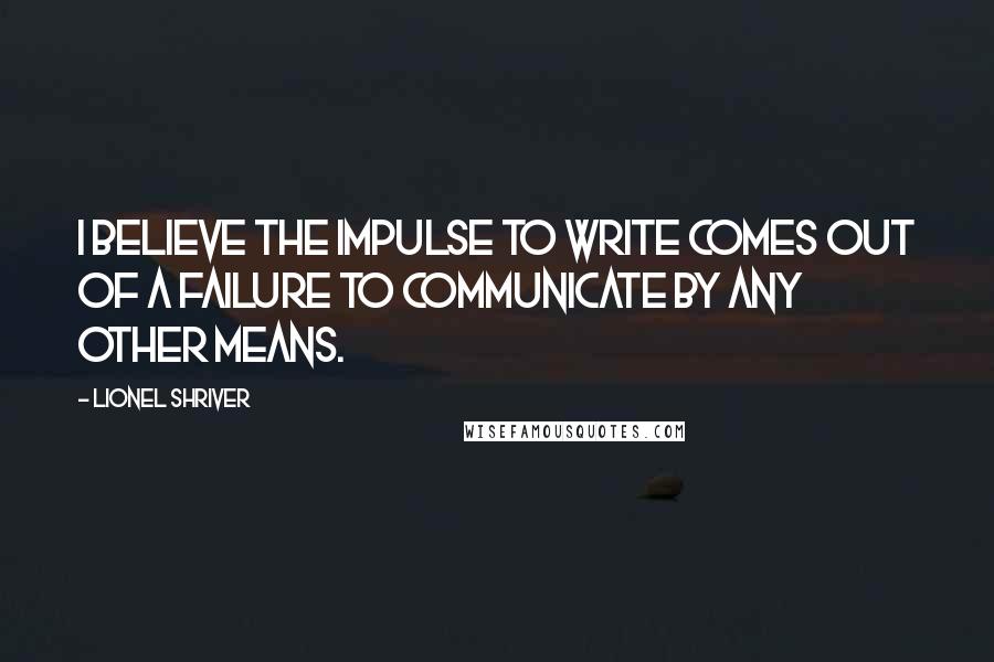 Lionel Shriver Quotes: I believe the impulse to write comes out of a failure to communicate by any other means.