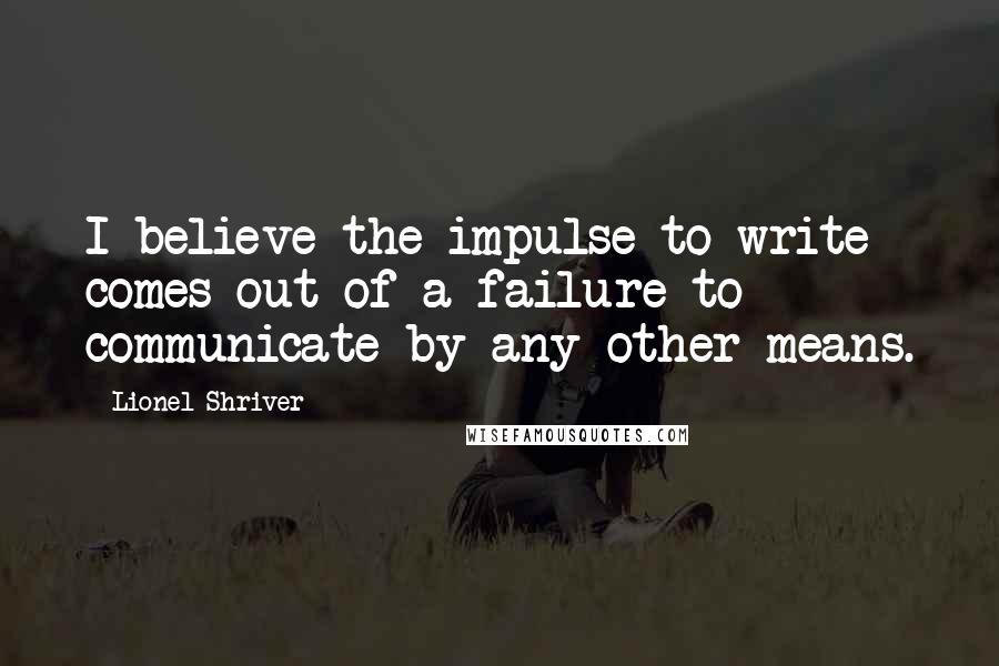 Lionel Shriver Quotes: I believe the impulse to write comes out of a failure to communicate by any other means.