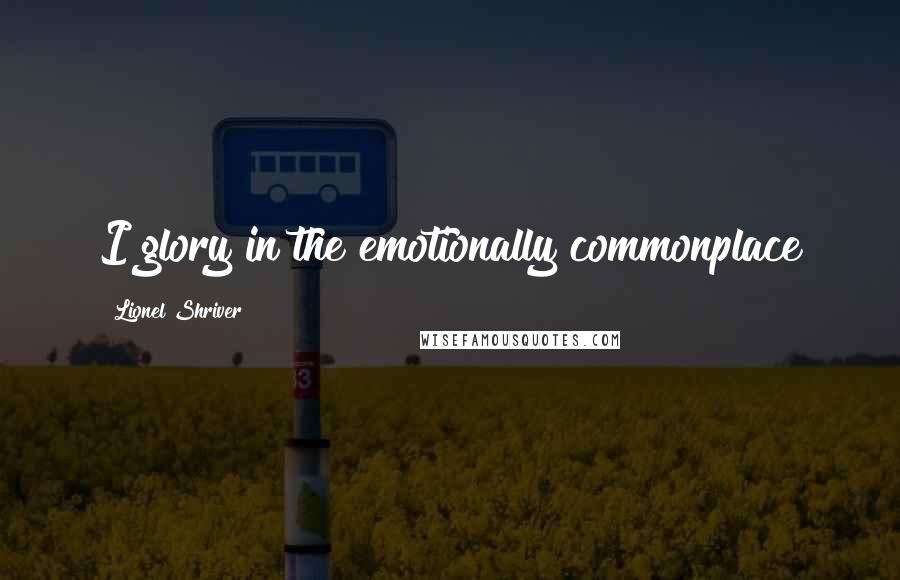 Lionel Shriver Quotes: I glory in the emotionally commonplace