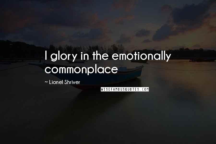 Lionel Shriver Quotes: I glory in the emotionally commonplace