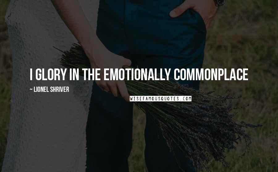 Lionel Shriver Quotes: I glory in the emotionally commonplace