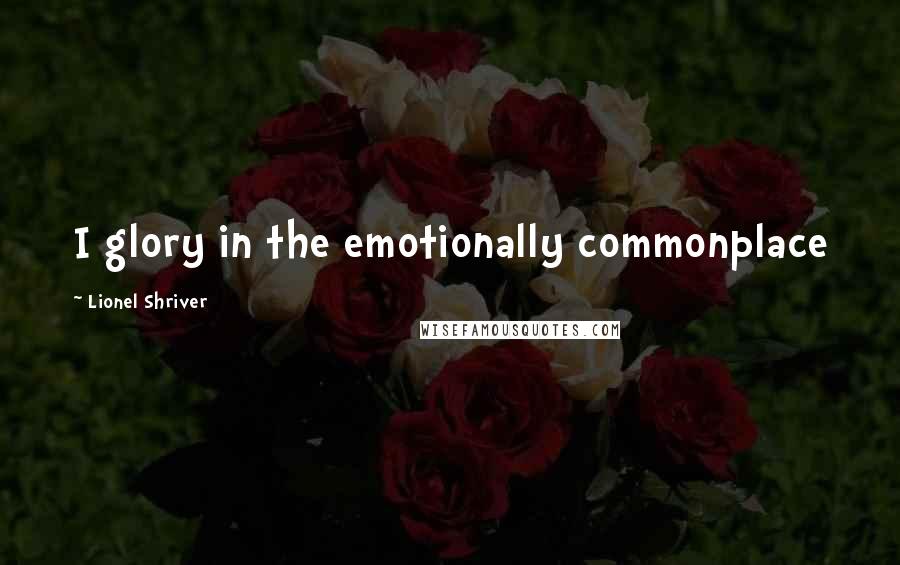 Lionel Shriver Quotes: I glory in the emotionally commonplace