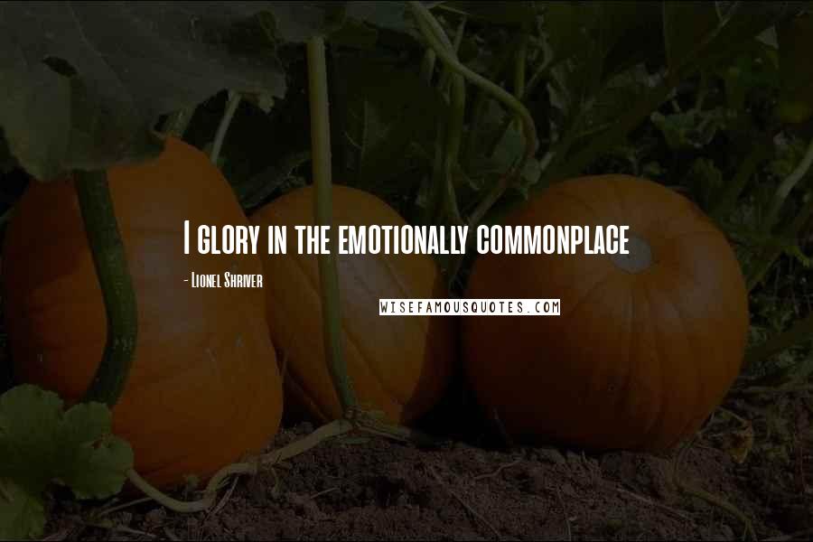 Lionel Shriver Quotes: I glory in the emotionally commonplace