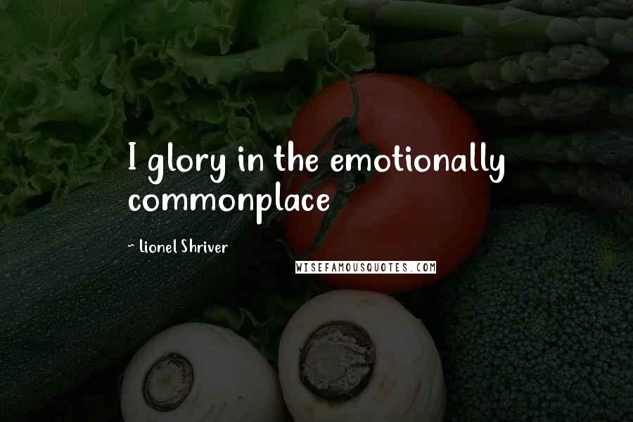 Lionel Shriver Quotes: I glory in the emotionally commonplace