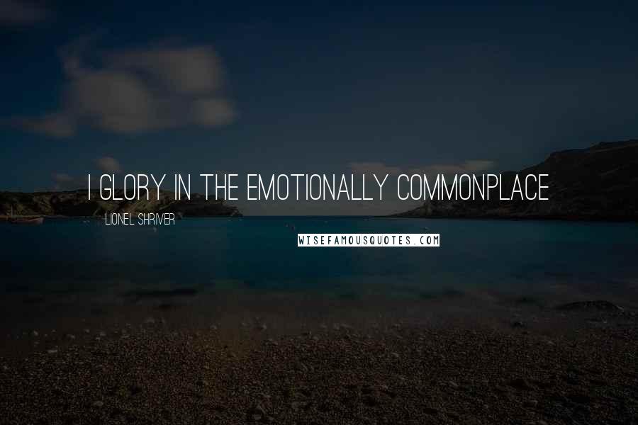 Lionel Shriver Quotes: I glory in the emotionally commonplace