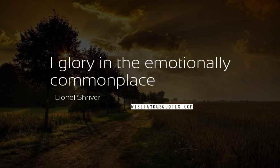Lionel Shriver Quotes: I glory in the emotionally commonplace