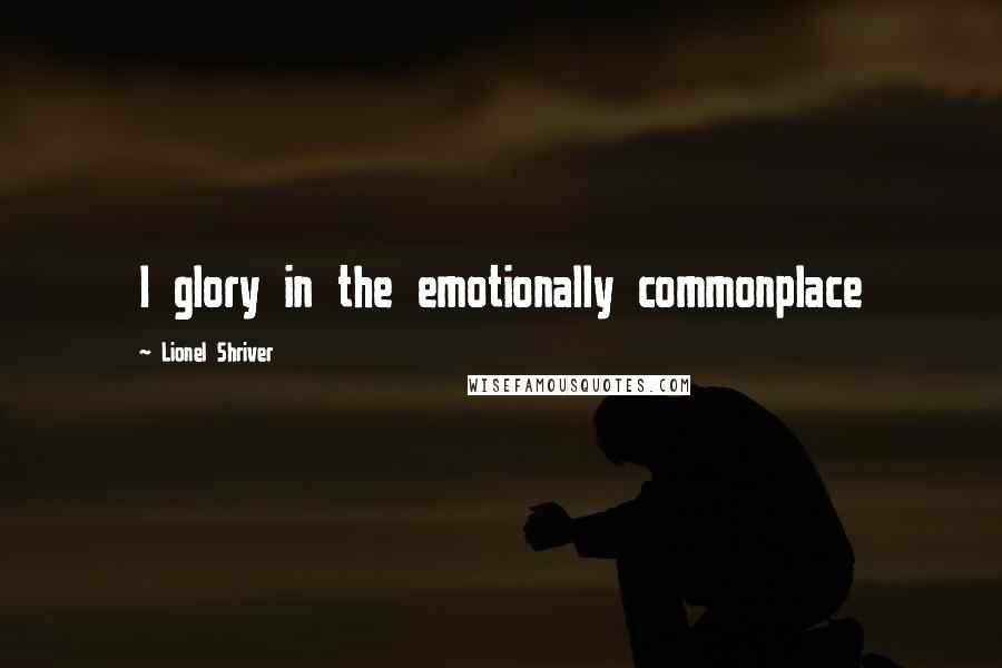 Lionel Shriver Quotes: I glory in the emotionally commonplace