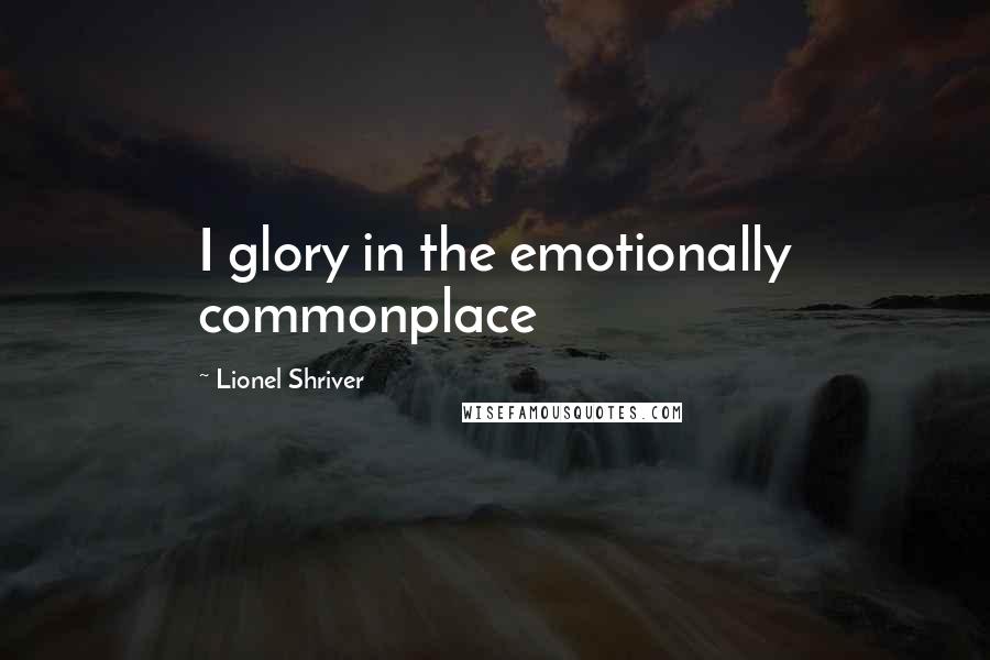 Lionel Shriver Quotes: I glory in the emotionally commonplace