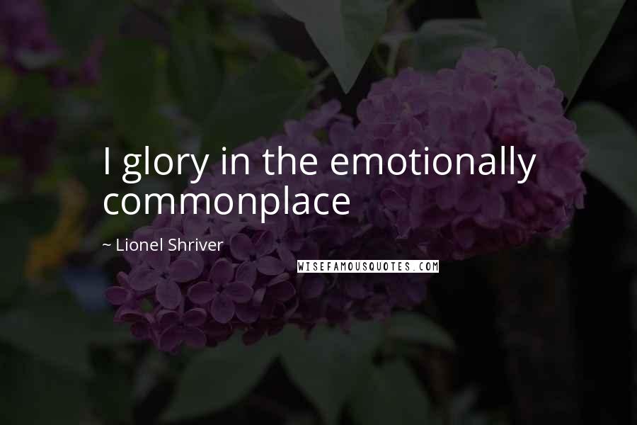 Lionel Shriver Quotes: I glory in the emotionally commonplace