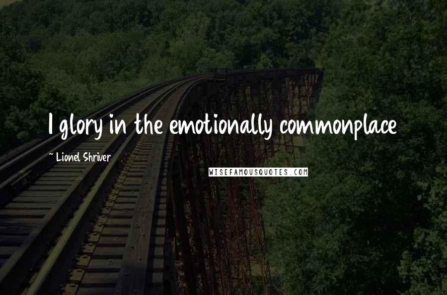 Lionel Shriver Quotes: I glory in the emotionally commonplace