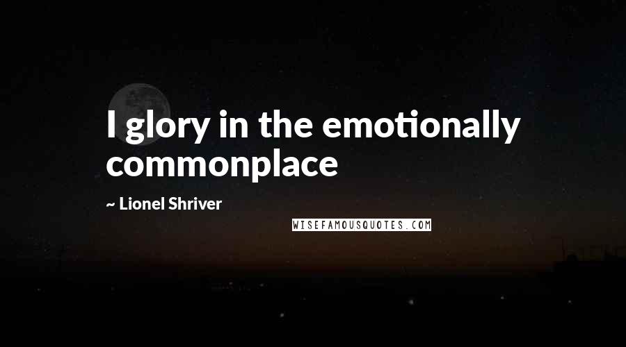 Lionel Shriver Quotes: I glory in the emotionally commonplace
