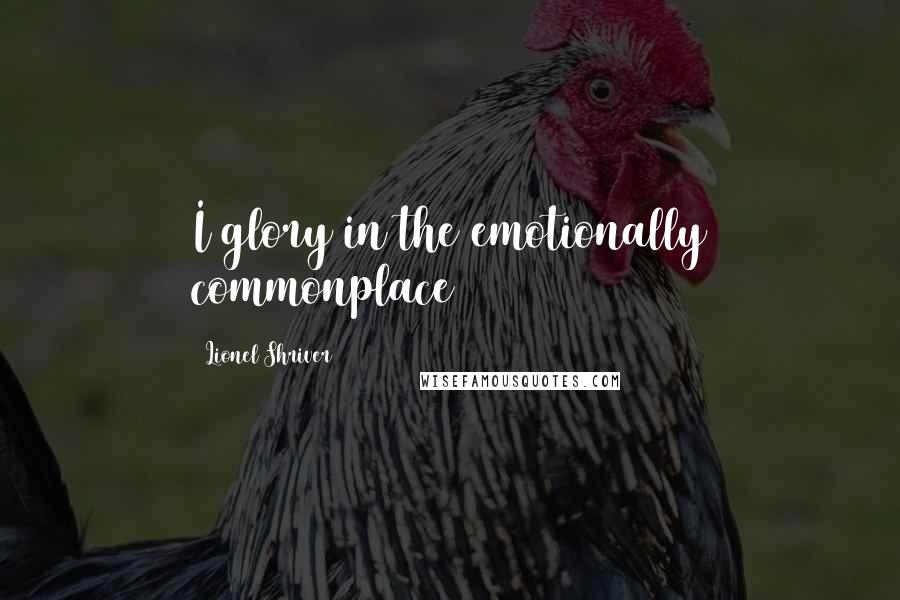 Lionel Shriver Quotes: I glory in the emotionally commonplace