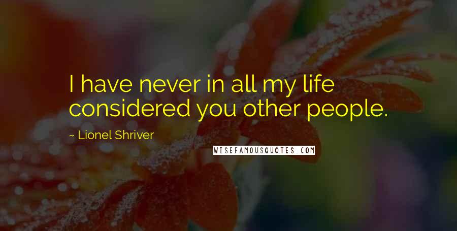 Lionel Shriver Quotes: I have never in all my life considered you other people.