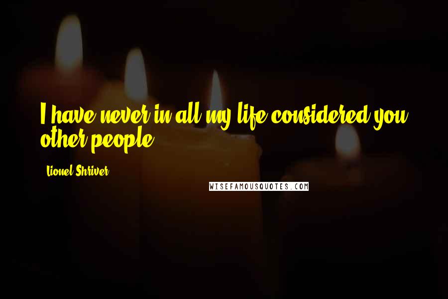 Lionel Shriver Quotes: I have never in all my life considered you other people.