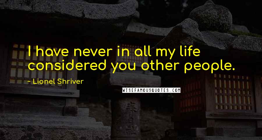 Lionel Shriver Quotes: I have never in all my life considered you other people.