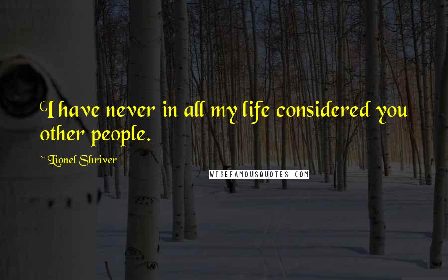 Lionel Shriver Quotes: I have never in all my life considered you other people.