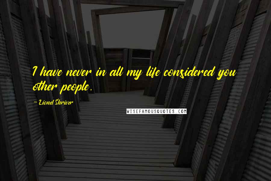 Lionel Shriver Quotes: I have never in all my life considered you other people.