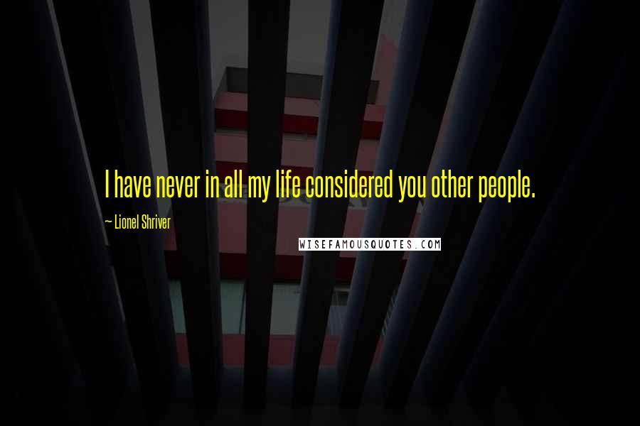 Lionel Shriver Quotes: I have never in all my life considered you other people.