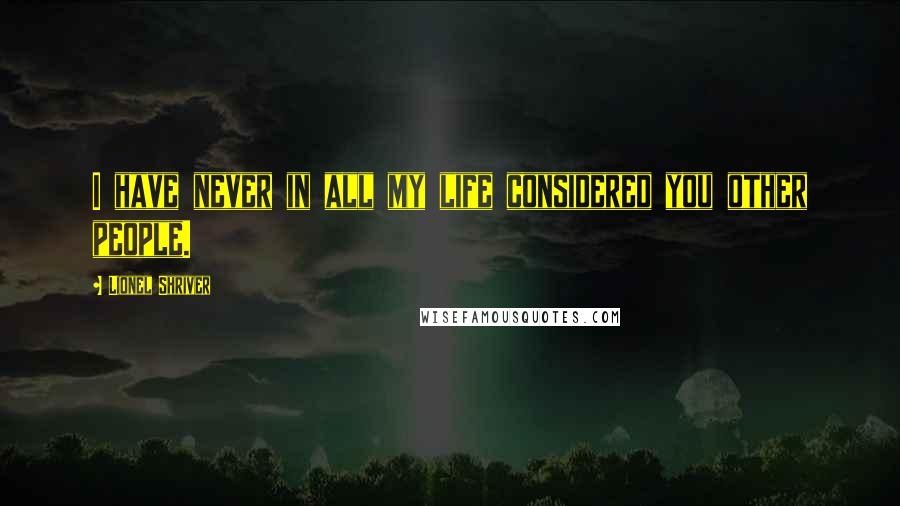 Lionel Shriver Quotes: I have never in all my life considered you other people.