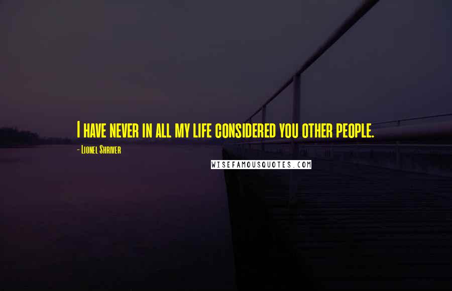 Lionel Shriver Quotes: I have never in all my life considered you other people.