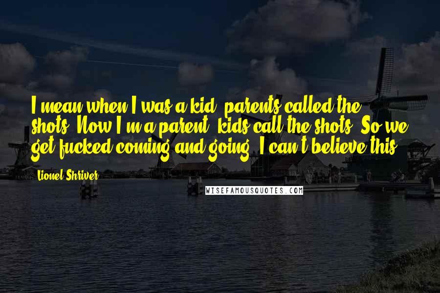 Lionel Shriver Quotes: I mean when I was a kid, parents called the shots. Now I'm a parent, kids call the shots. So we get fucked coming and going. I can't believe this.