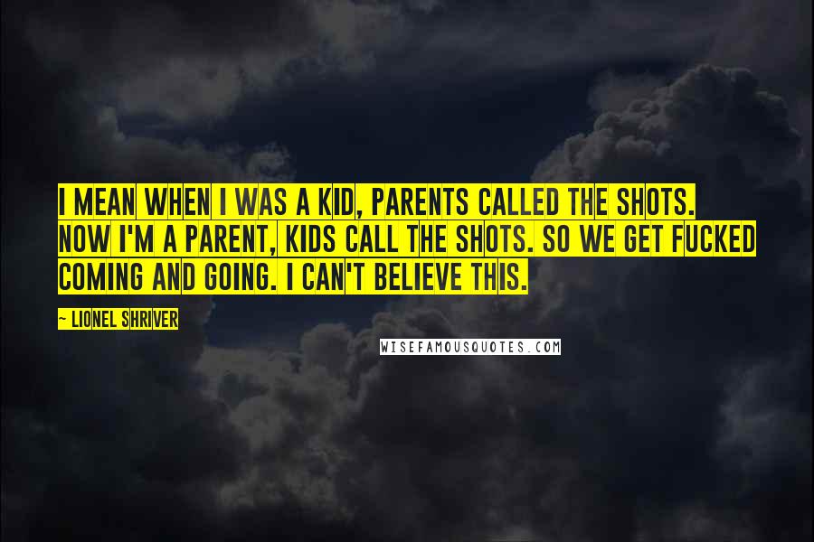 Lionel Shriver Quotes: I mean when I was a kid, parents called the shots. Now I'm a parent, kids call the shots. So we get fucked coming and going. I can't believe this.