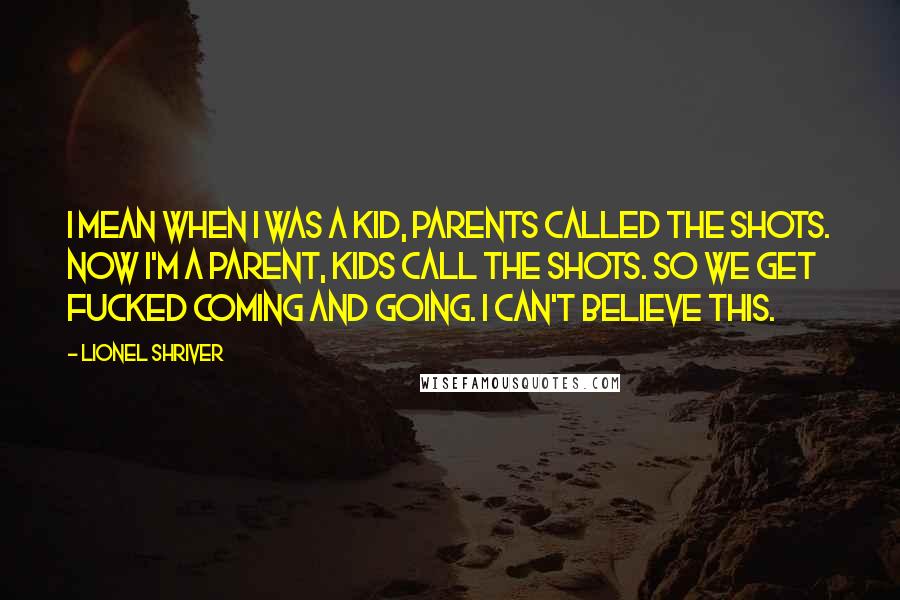 Lionel Shriver Quotes: I mean when I was a kid, parents called the shots. Now I'm a parent, kids call the shots. So we get fucked coming and going. I can't believe this.