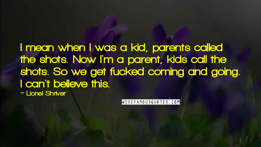 Lionel Shriver Quotes: I mean when I was a kid, parents called the shots. Now I'm a parent, kids call the shots. So we get fucked coming and going. I can't believe this.