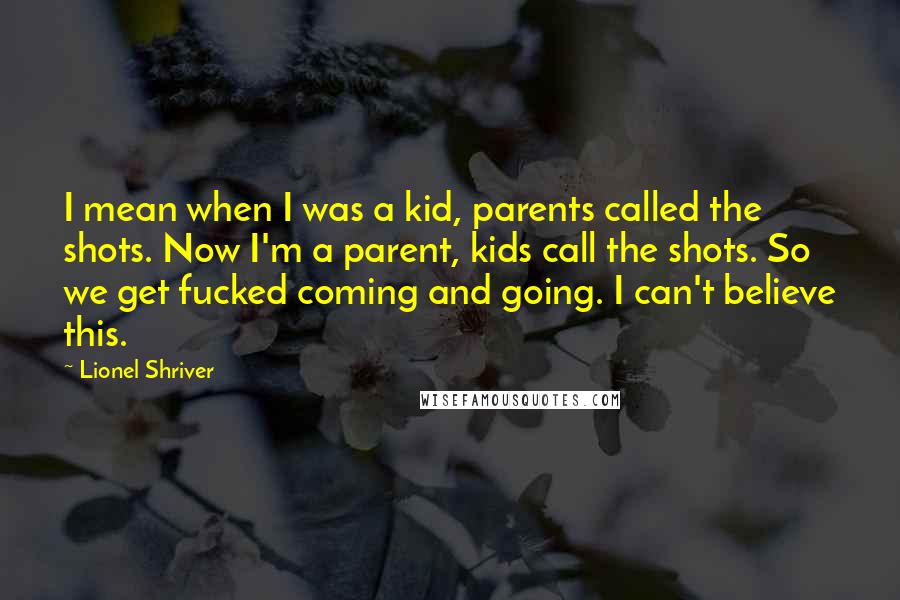 Lionel Shriver Quotes: I mean when I was a kid, parents called the shots. Now I'm a parent, kids call the shots. So we get fucked coming and going. I can't believe this.