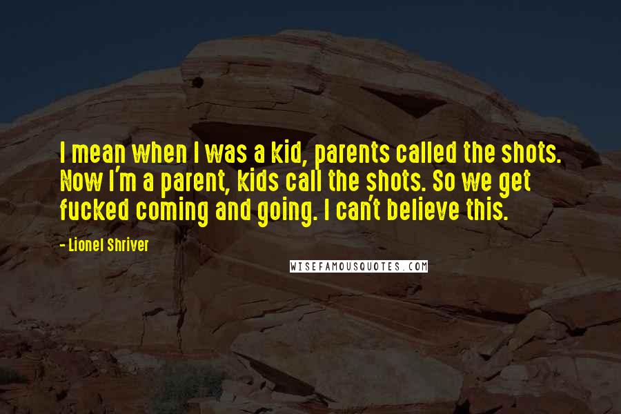 Lionel Shriver Quotes: I mean when I was a kid, parents called the shots. Now I'm a parent, kids call the shots. So we get fucked coming and going. I can't believe this.