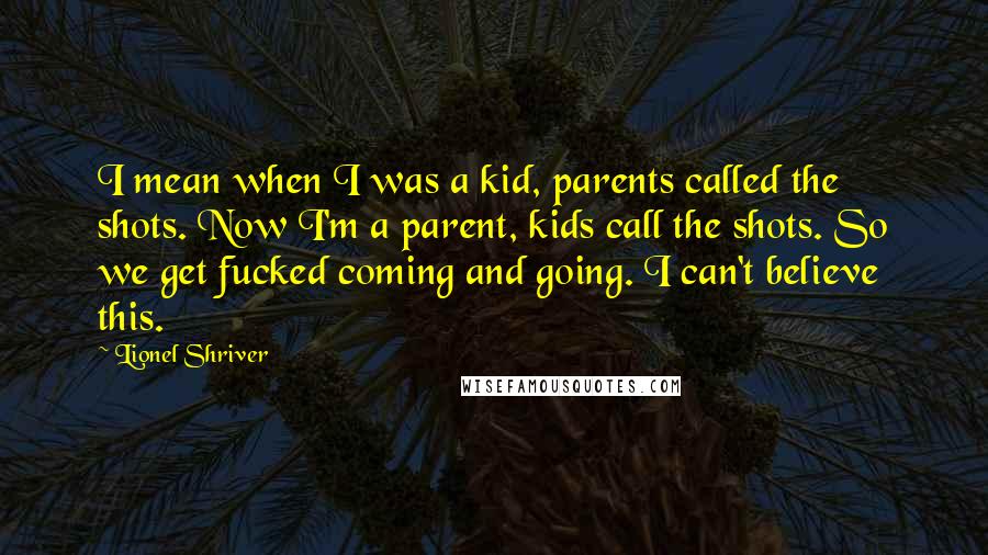 Lionel Shriver Quotes: I mean when I was a kid, parents called the shots. Now I'm a parent, kids call the shots. So we get fucked coming and going. I can't believe this.