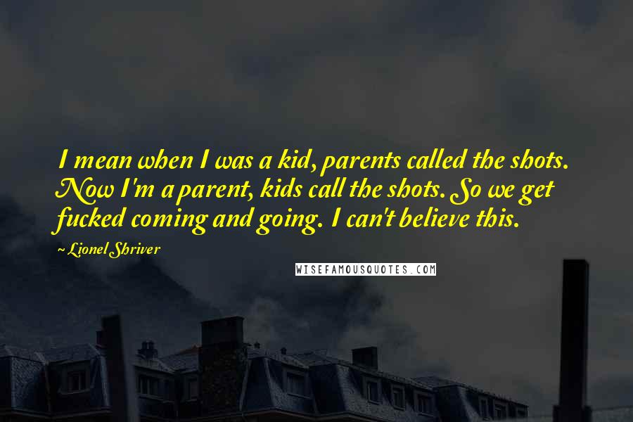 Lionel Shriver Quotes: I mean when I was a kid, parents called the shots. Now I'm a parent, kids call the shots. So we get fucked coming and going. I can't believe this.