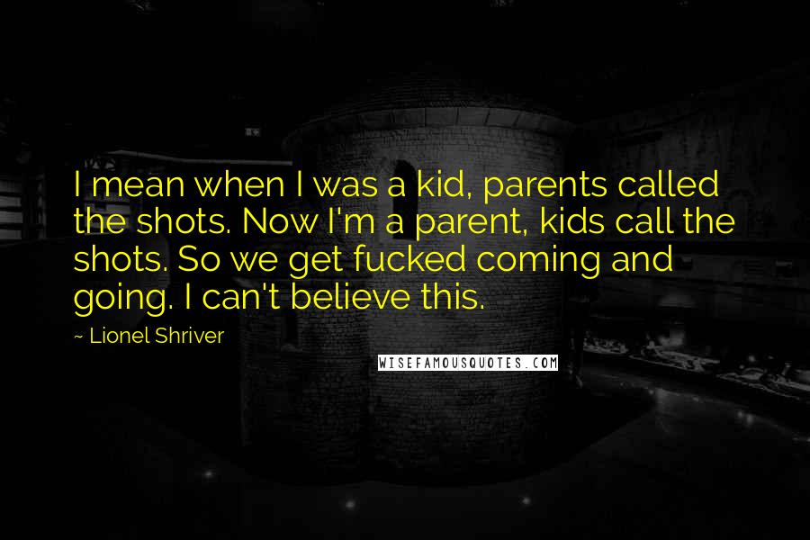 Lionel Shriver Quotes: I mean when I was a kid, parents called the shots. Now I'm a parent, kids call the shots. So we get fucked coming and going. I can't believe this.