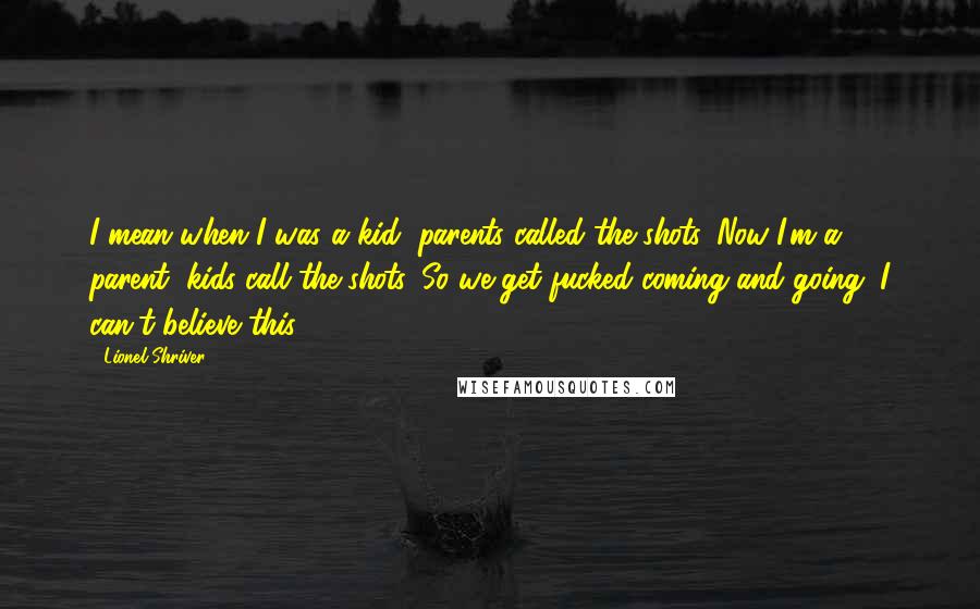 Lionel Shriver Quotes: I mean when I was a kid, parents called the shots. Now I'm a parent, kids call the shots. So we get fucked coming and going. I can't believe this.