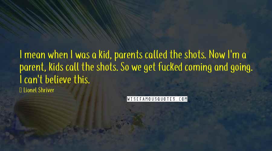 Lionel Shriver Quotes: I mean when I was a kid, parents called the shots. Now I'm a parent, kids call the shots. So we get fucked coming and going. I can't believe this.