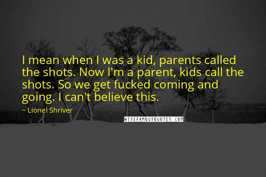 Lionel Shriver Quotes: I mean when I was a kid, parents called the shots. Now I'm a parent, kids call the shots. So we get fucked coming and going. I can't believe this.