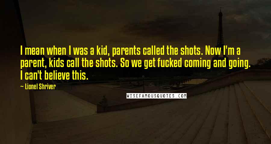 Lionel Shriver Quotes: I mean when I was a kid, parents called the shots. Now I'm a parent, kids call the shots. So we get fucked coming and going. I can't believe this.