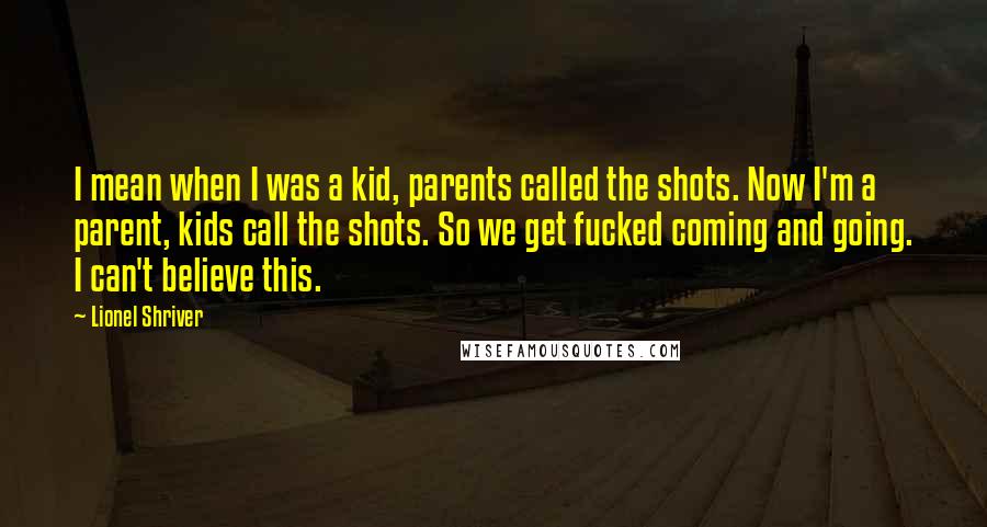 Lionel Shriver Quotes: I mean when I was a kid, parents called the shots. Now I'm a parent, kids call the shots. So we get fucked coming and going. I can't believe this.